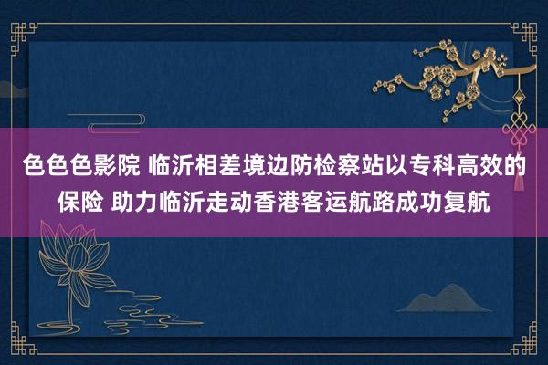 色色色影院 临沂相差境边防检察站以专科高效的保险 助力临沂走动香港客运航路成功复航