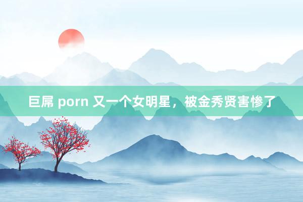 巨屌 porn 又一个女明星，被金秀贤害惨了