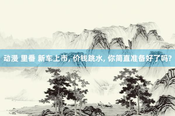 动漫 里番 新车上市， 价钱跳水， 你简直准备好了吗?
