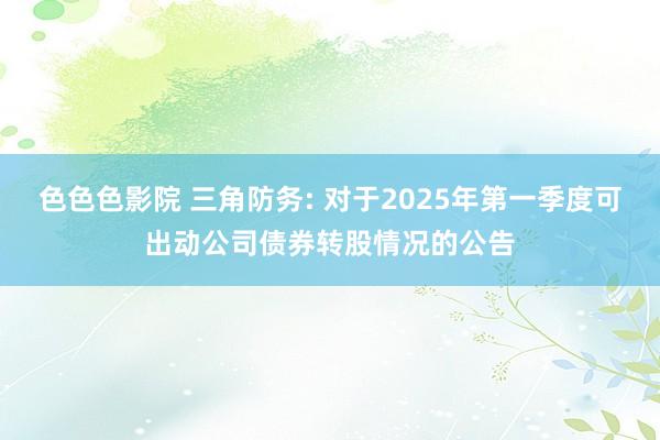 色色色影院 三角防务: 对于2025年第一季度可出动公司债券转股情况的公告