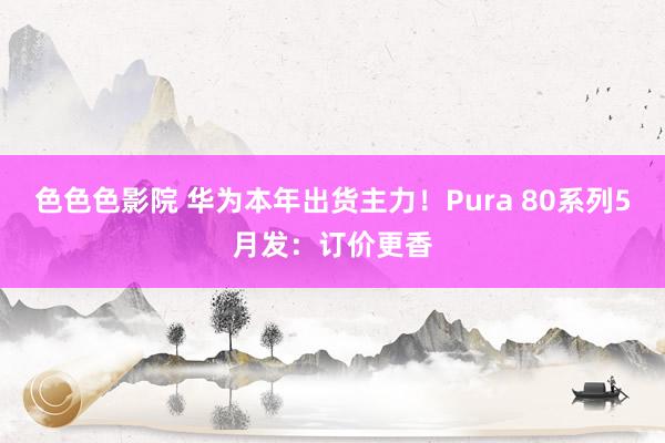 色色色影院 华为本年出货主力！Pura 80系列5月发：订价更香