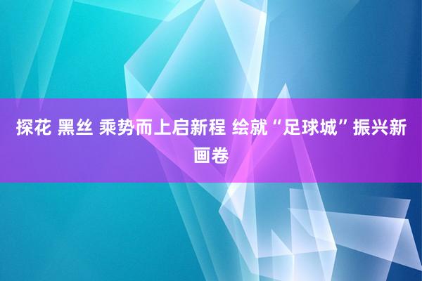 探花 黑丝 乘势而上启新程 绘就“足球城”振兴新画卷