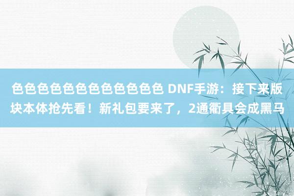 色色色色色色色色色色色色 DNF手游：接下来版块本体抢先看！新礼包要来了，2通衢具会成黑马