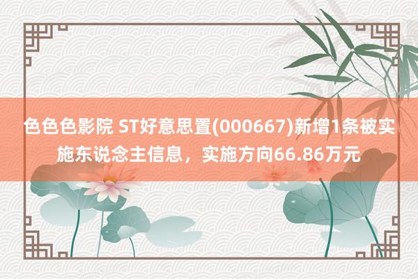 色色色影院 ST好意思置(000667)新增1条被实施东说念主信息，实施方向66.86万元