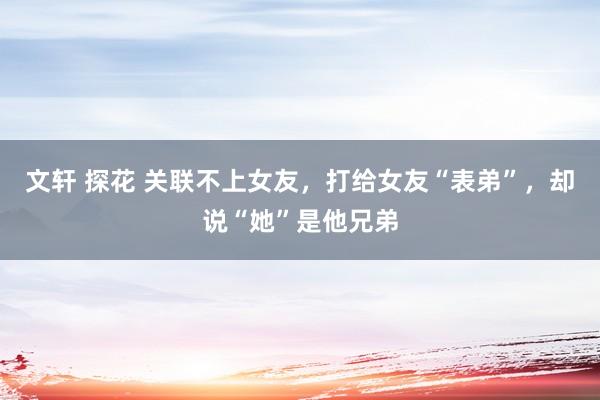 文轩 探花 关联不上女友，打给女友“表弟”，却说“她”是他兄弟
