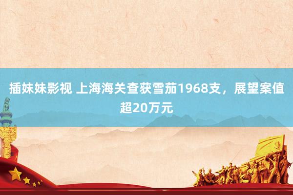 插妹妹影视 上海海关查获雪茄1968支，展望案值超20万元