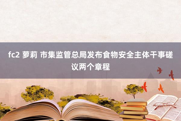 fc2 萝莉 市集监管总局发布食物安全主体干事磋议两个章程