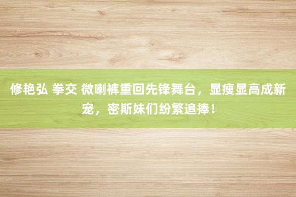 修艳弘 拳交 微喇裤重回先锋舞台，显瘦显高成新宠，密斯妹们纷繁追捧！