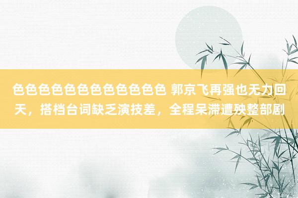 色色色色色色色色色色色色 郭京飞再强也无力回天，搭档台词缺乏演技差，全程呆滞遭殃整部剧