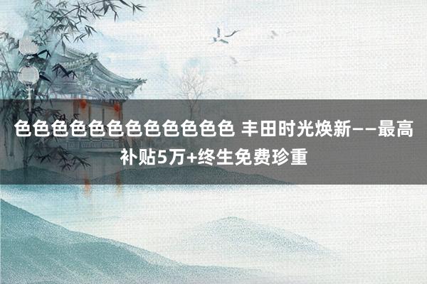 色色色色色色色色色色色色 丰田时光焕新——最高补贴5万+终生免费珍重