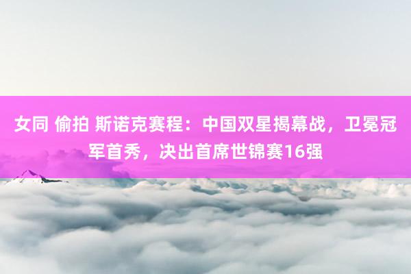 女同 偷拍 斯诺克赛程：中国双星揭幕战，卫冕冠军首秀，决出首席世锦赛16强