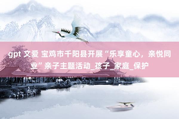 gpt 文爱 宝鸡市千阳县开展“乐享童心，亲悦同业”亲子主题活动_孩子_家庭_保护