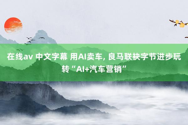 在线av 中文字幕 用AI卖车, 良马联袂字节进步玩转“AI+汽车营销”