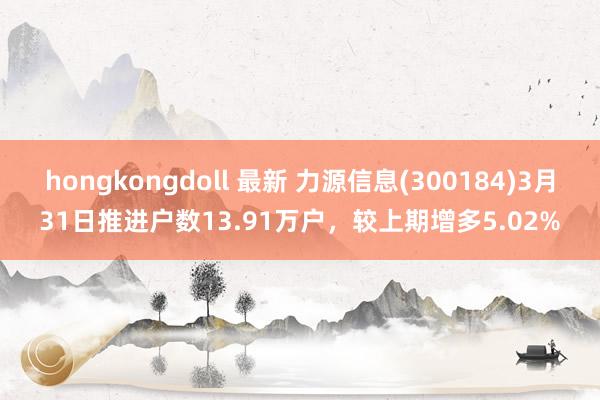 hongkongdoll 最新 力源信息(300184)3月31日推进户数13.91万户，较上期增多5.02%