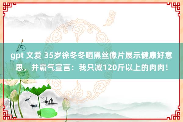 gpt 文爱 35岁徐冬冬晒黑丝像片展示健康好意思，并霸气宣言：我只减120斤以上的肉肉！