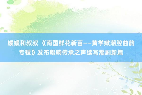 媛媛和叔叔 《南国鲜花新苗——黄学嫩潮腔曲韵专辑》发布唱响传承之声续写潮剧新篇