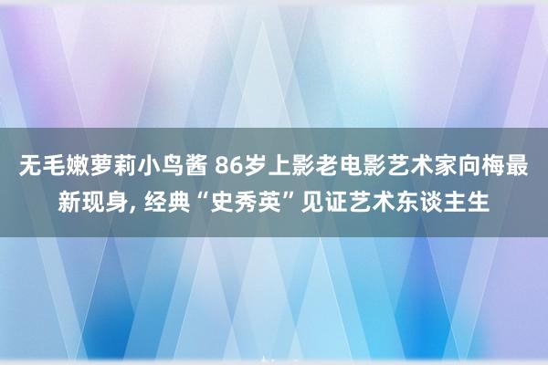 无毛嫩萝莉小鸟酱 86岁上影老电影艺术家向梅最新现身， 经典“史秀英”见证艺术东谈主生