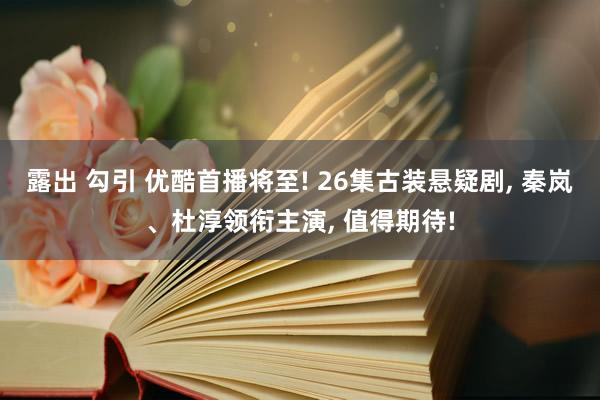 露出 勾引 优酷首播将至! 26集古装悬疑剧， 秦岚、杜淳领衔主演， 值得期待!