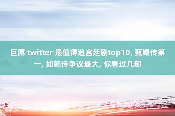 巨屌 twitter 最值得追宫廷剧top10， 甄嬛传第一， 如懿传争议最大， 你看过几部
