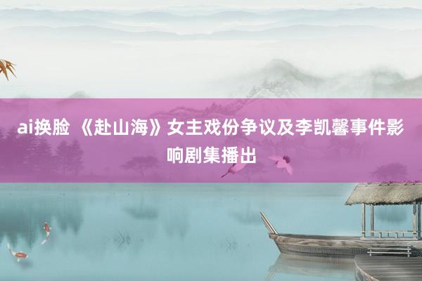 ai换脸 《赴山海》女主戏份争议及李凯馨事件影响剧集播出