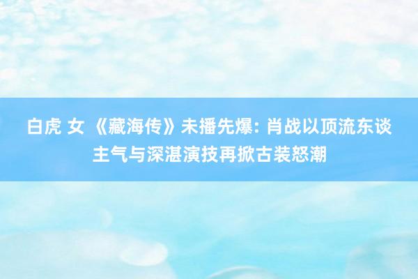 白虎 女 《藏海传》未播先爆: 肖战以顶流东谈主气与深湛演技再掀古装怒潮