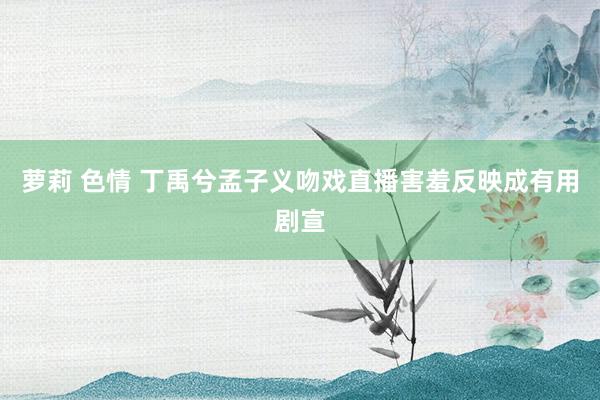 萝莉 色情 丁禹兮孟子义吻戏直播害羞反映成有用剧宣