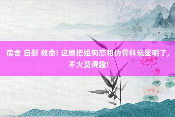 宿舍 自慰 救命! 这剧把姐狗恋和伪骨科玩显明了， 不火莫得趣!
