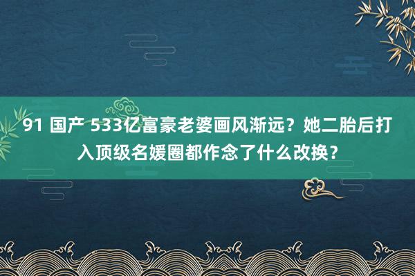 91 国产 533亿富豪老婆画风渐远？她二胎后打入顶级名媛圈都作念了什么改换？