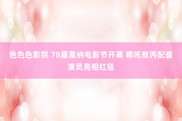 色色色影院 78届戛纳电影节开幕 哪吒敖丙配音演员亮相红毯