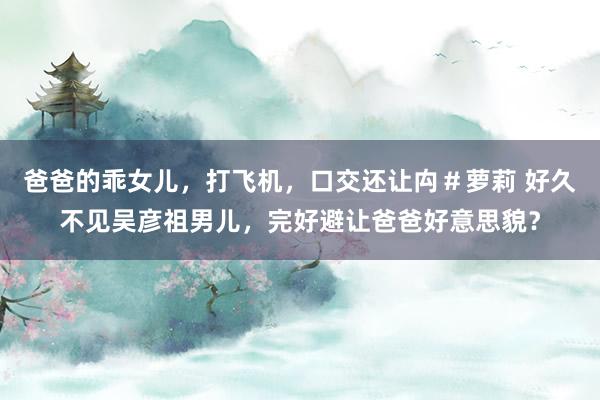 爸爸的乖女儿，打飞机，口交还让禸＃萝莉 好久不见吴彦祖男儿，完好避让爸爸好意思貌？