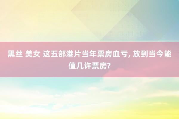 黑丝 美女 这五部港片当年票房血亏， 放到当今能值几许票房?