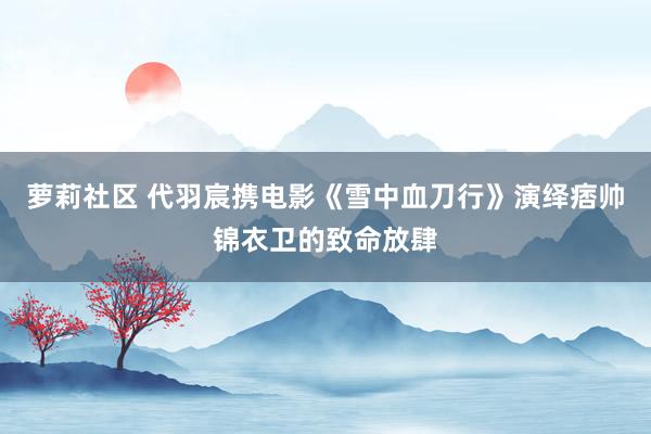 萝莉社区 代羽宸携电影《雪中血刀行》演绎痞帅锦衣卫的致命放肆