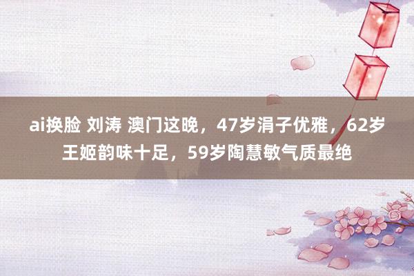 ai换脸 刘涛 澳门这晚，47岁涓子优雅，62岁王姬韵味十足，59岁陶慧敏气质最绝