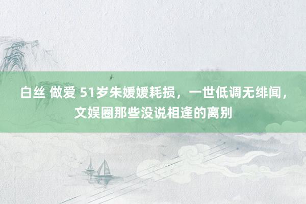 白丝 做爱 51岁朱媛媛耗损，一世低调无绯闻，文娱圈那些没说相逢的离别