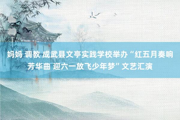 妈妈 调教 成武县文亭实践学校举办“红五月奏响芳华曲 迎六一放飞少年梦”文艺汇演