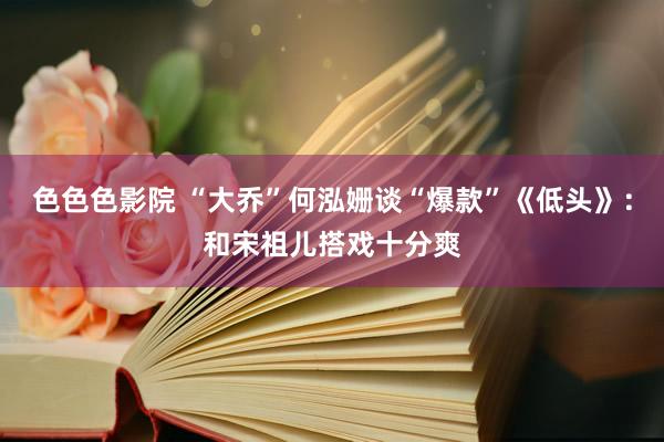 色色色影院 “大乔”何泓姗谈“爆款”《低头》：和宋祖儿搭戏十分爽
