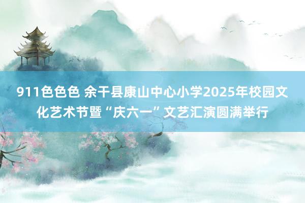 911色色色 余干县康山中心小学2025年校园文化艺术节暨“庆六一”文艺汇演圆满举行
