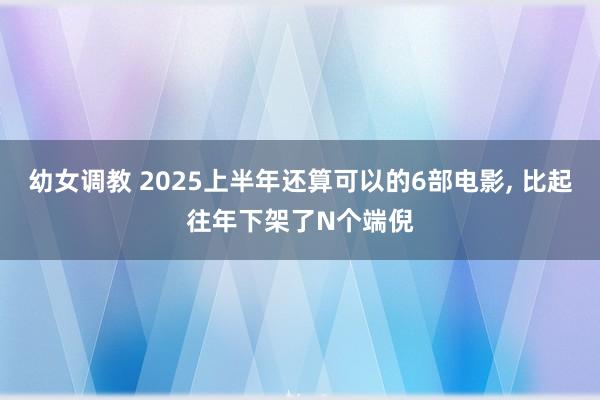 幼女调教 2025上半年还算可以的6部电影， 比起往年下架了N个端倪