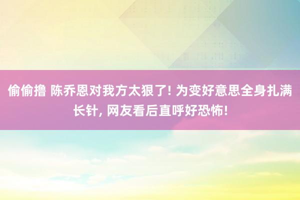偷偷撸 陈乔恩对我方太狠了! 为变好意思全身扎满长针， 网友看后直呼好恐怖!