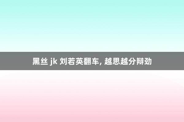 黑丝 jk 刘若英翻车， 越思越分辩劲