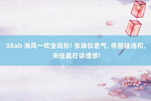 38ab 海风一吹全现形! 张婧仪老气， 佟丽娅违和， 宋佳赢在讲理感!
