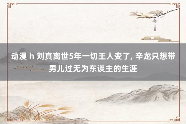 动漫 h 刘真离世5年一切王人变了， 辛龙只想带男儿过无为东谈主的生涯