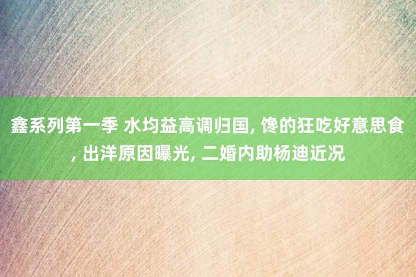 鑫系列第一季 水均益高调归国， 馋的狂吃好意思食， 出洋原因曝光， 二婚内助杨迪近况