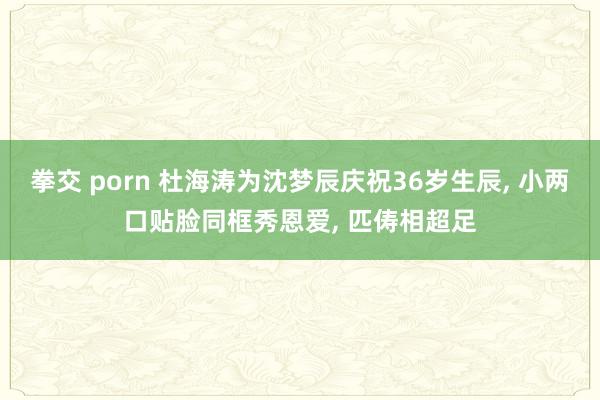 拳交 porn 杜海涛为沈梦辰庆祝36岁生辰， 小两口贴脸同框秀恩爱， 匹俦相超足