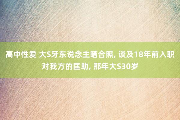 高中性爱 大S牙东说念主晒合照， 谈及18年前入职对我方的匡助， 那年大S30岁