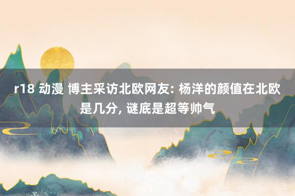 r18 动漫 博主采访北欧网友: 杨洋的颜值在北欧是几分， 谜底是超等帅气