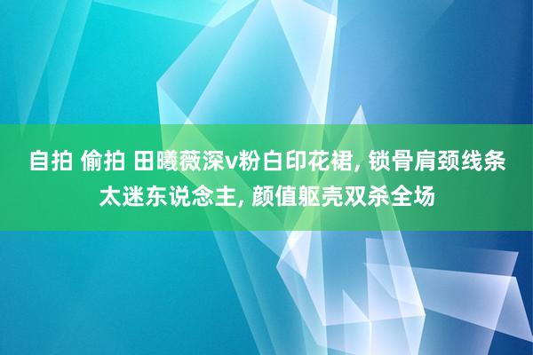自拍 偷拍 田曦薇深v粉白印花裙， 锁骨肩颈线条太迷东说念主， 颜值躯壳双杀全场