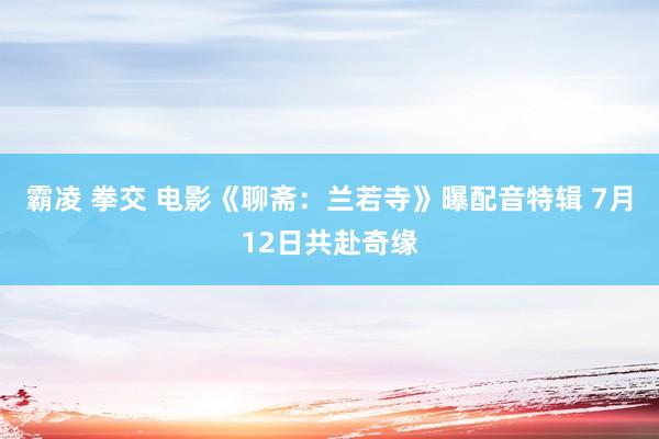 霸凌 拳交 电影《聊斋：兰若寺》曝配音特辑 7月12日共赴奇缘