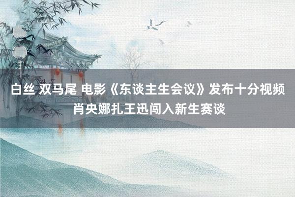 白丝 双马尾 电影《东谈主生会议》发布十分视频 肖央娜扎王迅闯入新生赛谈