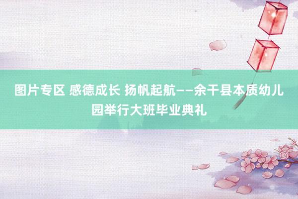 图片专区 感德成长 扬帆起航——余干县本质幼儿园举行大班毕业典礼